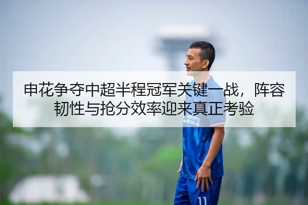 申花争夺中超半程冠军关键一战，阵容韧性与抢分效率迎来真正考验 - shuangseqiu